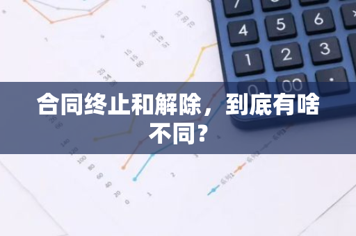 合同终止和解除，到底有啥不同？