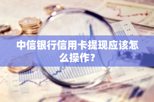 中信银行信用卡提现应该怎么操作？