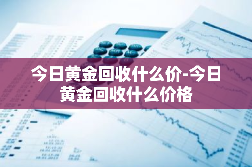 今日黄金回收什么价-今日黄金回收什么价格